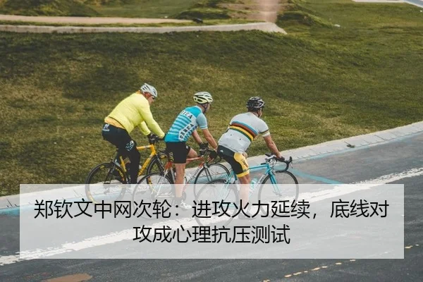郑钦文中网次轮：进攻火力延续，底线对攻成心理抗压测试